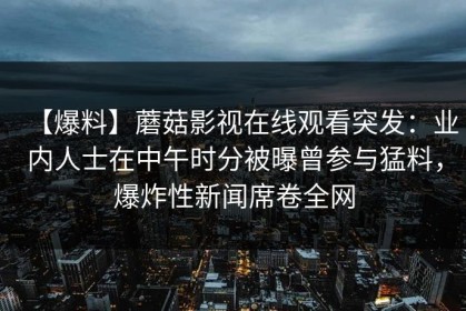 【爆料】蘑菇影视在线观看突发：业内人士在中午时分被曝曾参与猛料，爆炸性新闻席卷全网