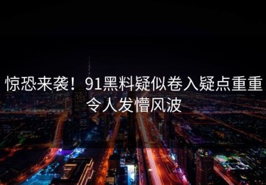 惊恐来袭！91黑料疑似卷入疑点重重令人发懵风波