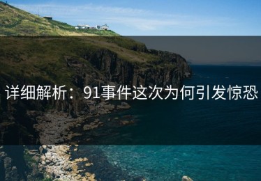 详细解析：91事件这次为何引发惊恐