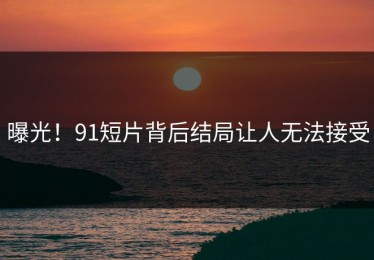 曝光！91短片背后结局让人无法接受