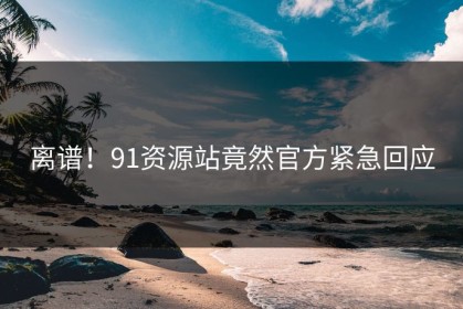 离谱！91资源站竟然官方紧急回应