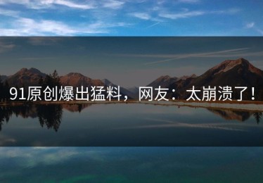 91原创爆出猛料，网友：太崩溃了！