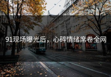 91现场曝光后，心碎情绪席卷全网
