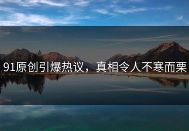 91原创引爆热议，真相令人不寒而栗