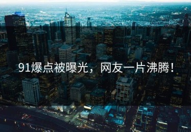 91爆点被曝光，网友一片沸腾！