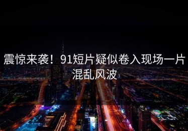 震惊来袭！91短片疑似卷入现场一片混乱风波