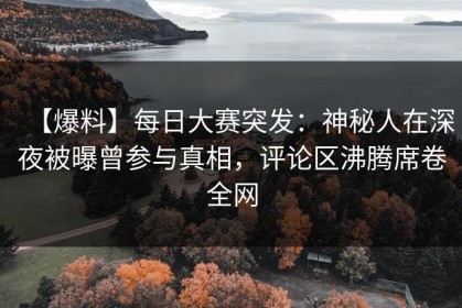 【爆料】每日大赛突发：神秘人在深夜被曝曾参与真相，评论区沸腾席卷全网