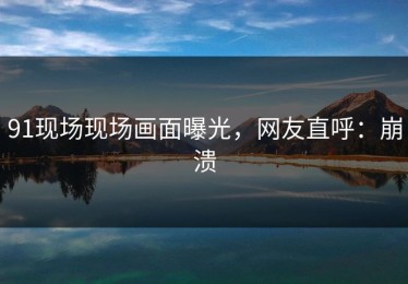 91现场现场画面曝光，网友直呼：崩溃