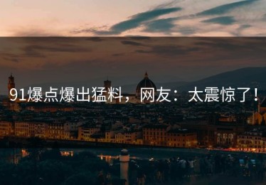 91爆点爆出猛料，网友：太震惊了！