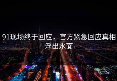 91现场终于回应，官方紧急回应真相浮出水面