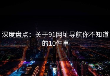 深度盘点：关于91网址导航你不知道的10件事