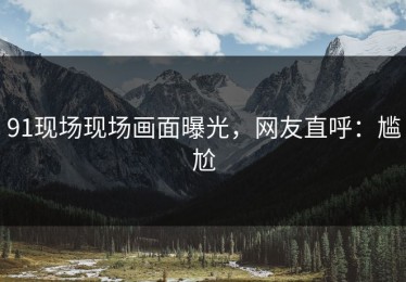 91现场现场画面曝光，网友直呼：尴尬