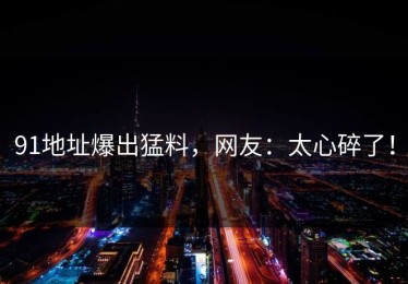 91地址爆出猛料，网友：太心碎了！