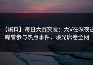【爆料】每日大赛突发：大V在深夜被曝曾参与热点事件，曝光席卷全网