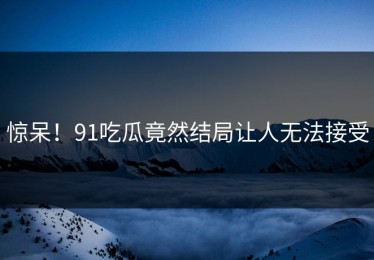 惊呆！91吃瓜竟然结局让人无法接受
