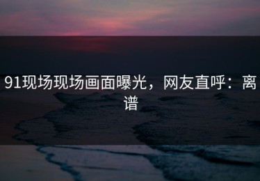91现场现场画面曝光，网友直呼：离谱