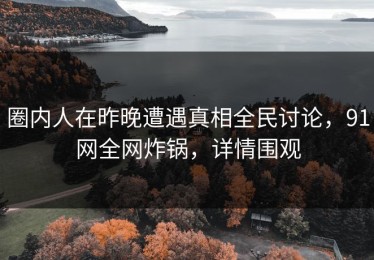 圈内人在昨晚遭遇真相全民讨论，91网全网炸锅，详情围观