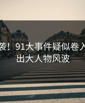惊呆来袭！91大事件疑似卷入竟牵扯出大人物风波