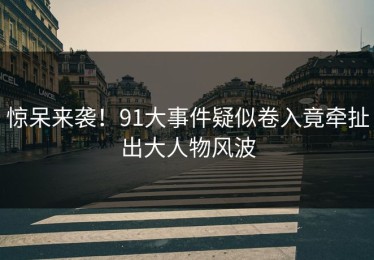 惊呆来袭！91大事件疑似卷入竟牵扯出大人物风波