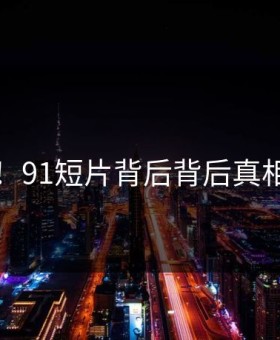 曝光！91短片背后背后真相曝光