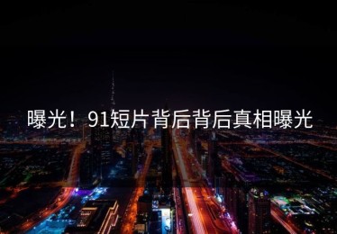 曝光！91短片背后背后真相曝光