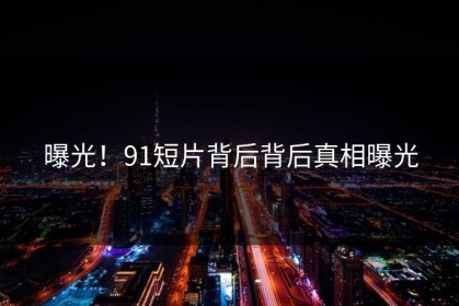 曝光！91短片背后背后真相曝光