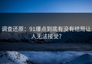 调查还原：91爆点到底有没有结局让人无法接受？
