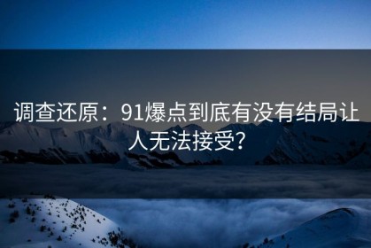 调查还原：91爆点到底有没有结局让人无法接受？