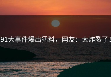 91大事件爆出猛料，网友：太炸裂了！