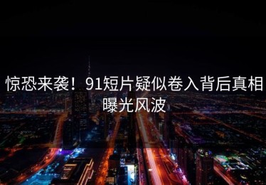 惊恐来袭！91短片疑似卷入背后真相曝光风波