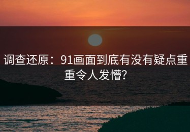 调查还原：91画面到底有没有疑点重重令人发懵？