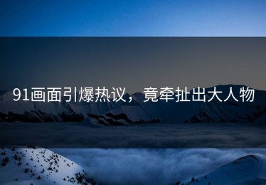 91画面引爆热议，竟牵扯出大人物