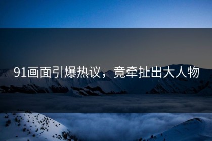 91画面引爆热议，竟牵扯出大人物
