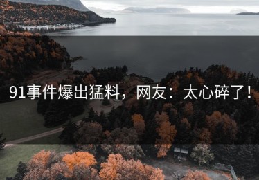 91事件爆出猛料，网友：太心碎了！