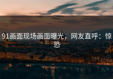 91画面现场画面曝光，网友直呼：惊恐
