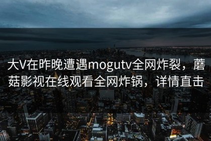 大V在昨晚遭遇mogutv全网炸裂，蘑菇影视在线观看全网炸锅，详情直击