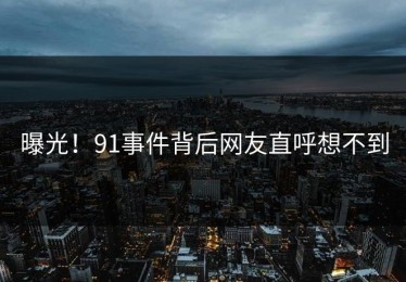 曝光！91事件背后网友直呼想不到