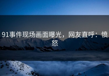 91事件现场画面曝光，网友直呼：愤怒