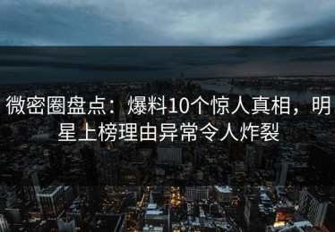 微密圈盘点：爆料10个惊人真相，明星上榜理由异常令人炸裂