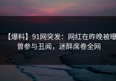 【爆料】91网突发：网红在昨晚被曝曾参与丑闻，迷醉席卷全网
