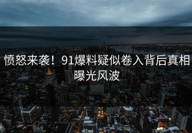 愤怒来袭！91爆料疑似卷入背后真相曝光风波
