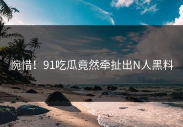 惋惜！91吃瓜竟然牵扯出N人黑料