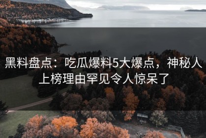 黑料盘点：吃瓜爆料5大爆点，神秘人上榜理由罕见令人惊呆了