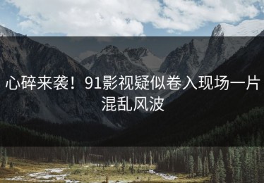 心碎来袭！91影视疑似卷入现场一片混乱风波