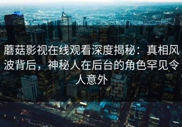 蘑菇影视在线观看深度揭秘：真相风波背后，神秘人在后台的角色罕见令人意外
