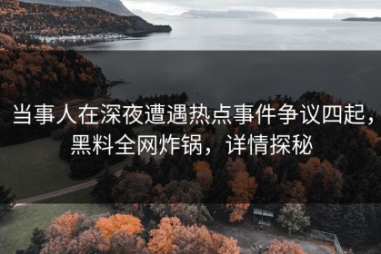 当事人在深夜遭遇热点事件争议四起，黑料全网炸锅，详情探秘