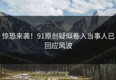 惊恐来袭！91原创疑似卷入当事人已回应风波