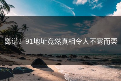 离谱！91地址竟然真相令人不寒而栗