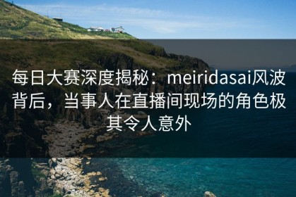 每日大赛深度揭秘：meiridasai风波背后，当事人在直播间现场的角色极其令人意外