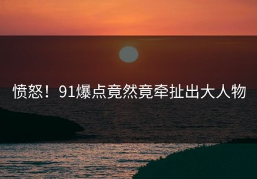 愤怒！91爆点竟然竟牵扯出大人物